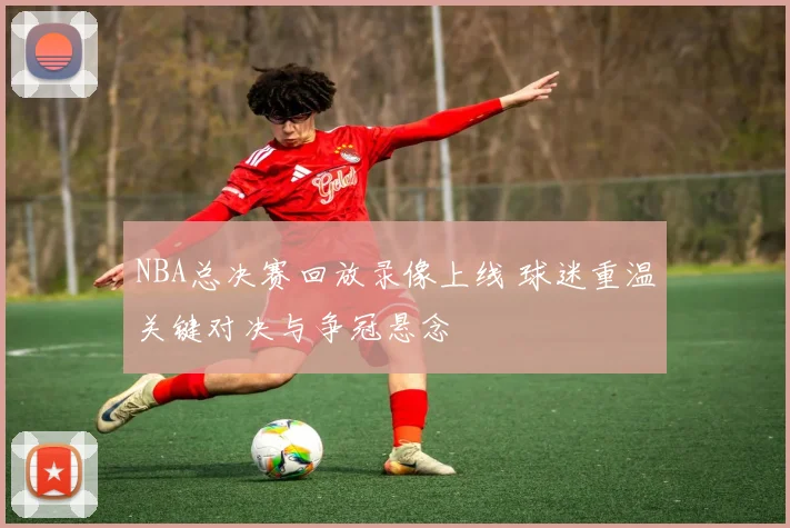 NBA总决赛回放录像上线 球迷重温关键对决与争冠悬念