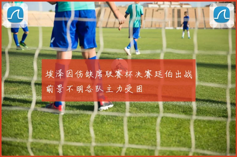 埃泽因伤缺席联赛杯决赛廷伯出战前景不明各队主力受困