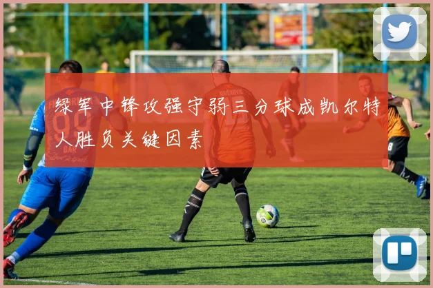 绿军中锋攻强守弱三分球成凯尔特人胜负关键因素