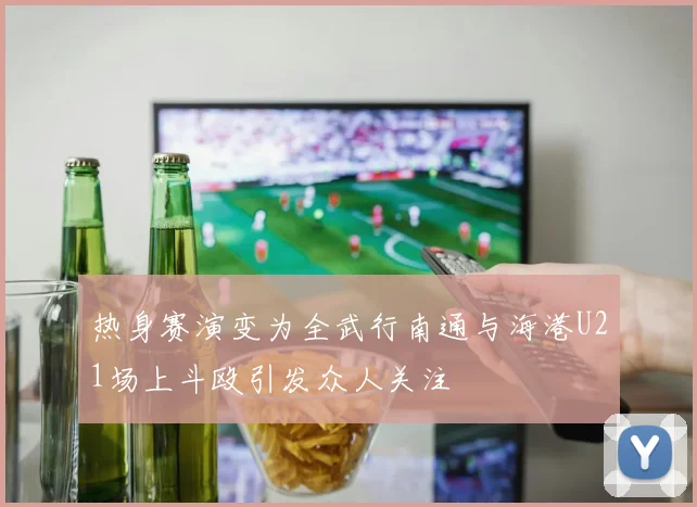 热身赛演变为全武行南通与海港U21场上斗殴引发众人关注