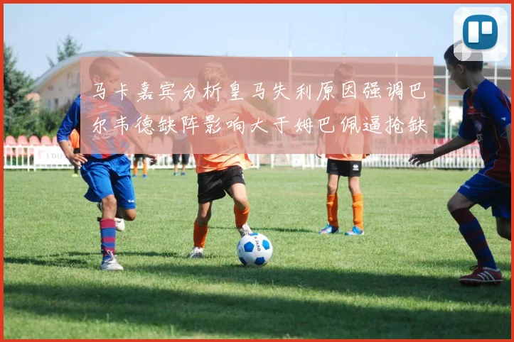 马卡嘉宾分析皇马失利原因强调巴尔韦德缺阵影响大于姆巴佩逼抢缺失