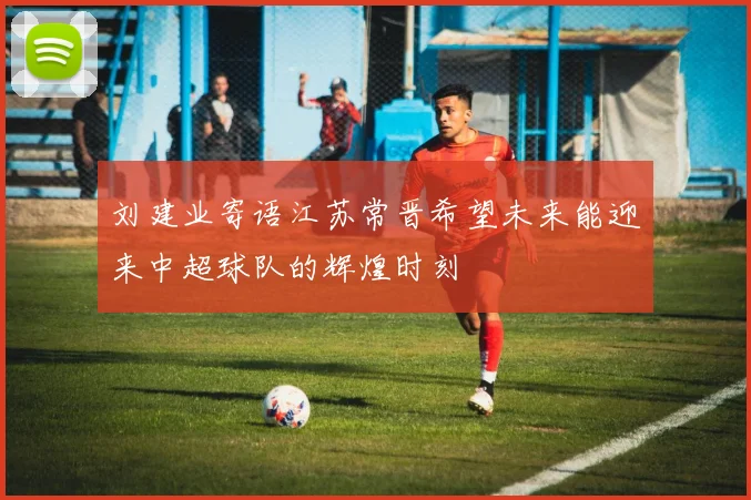 刘建业寄语江苏常晋希望未来能迎来中超球队的辉煌时刻