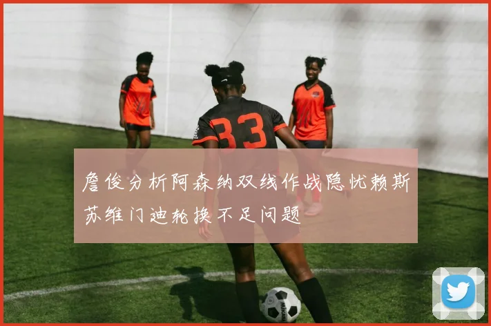 詹俊分析阿森纳双线作战隐忧赖斯苏维门迪轮换不足问题