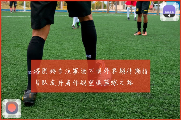 塔图姆专注赛场不惧外界期待期待与队友并肩作战重返篮球之路