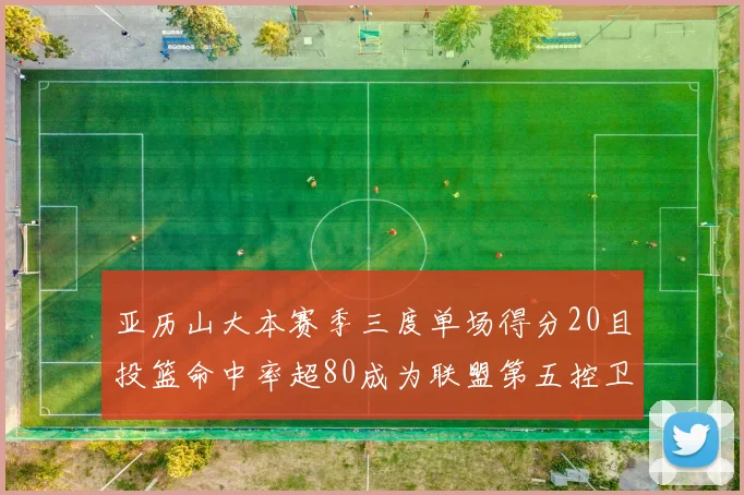 亚历山大本赛季三度单场得分20且投篮命中率超80成为联盟第五控卫第一