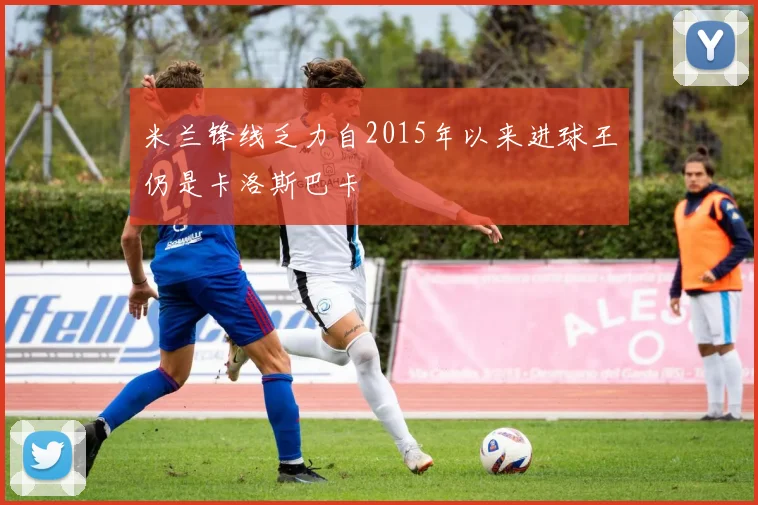 米兰锋线乏力自2015年以来进球王仍是卡洛斯巴卡
