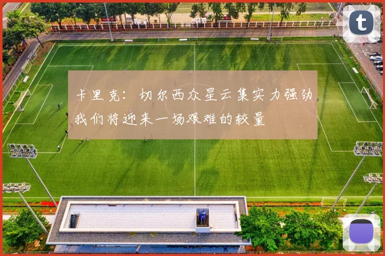 卡里克：切尔西众星云集实力强劲我们将迎来一场艰难的较量