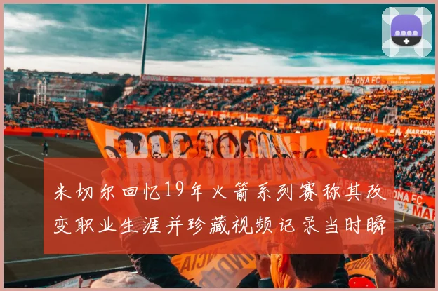 米切尔回忆19年火箭系列赛称其改变职业生涯并珍藏视频记录当时瞬间